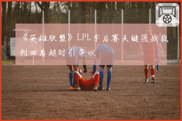 《英雄联盟》LPL季后赛关键团战裁判回看超时引争议