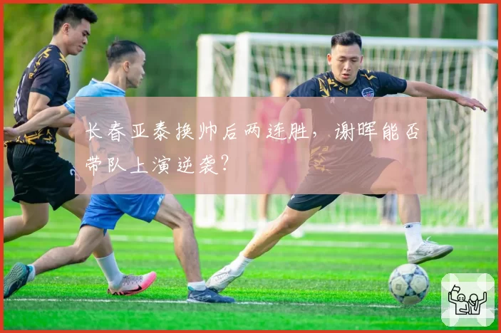 长春亚泰换帅后两连胜，谢晖能否带队上演逆袭？