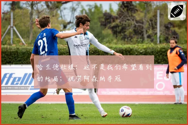 哈兰德社媒：这不是我们希望看到的结局；祝贺阿森纳夺冠