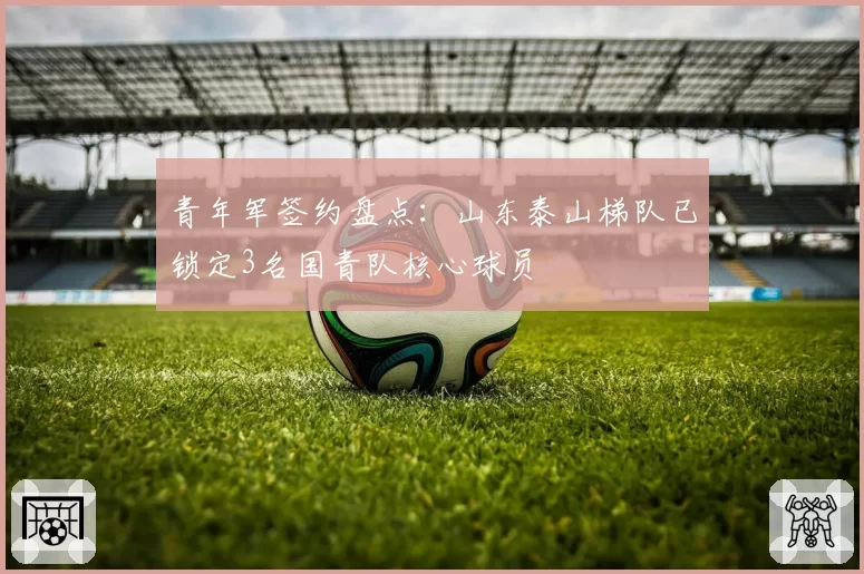 青年军签约盘点：山东泰山梯队已锁定3名国青队核心球员