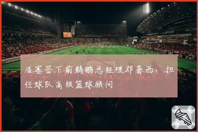 活塞签下前鹈鹕总经理邓普西,担任球队高级篮球顾问