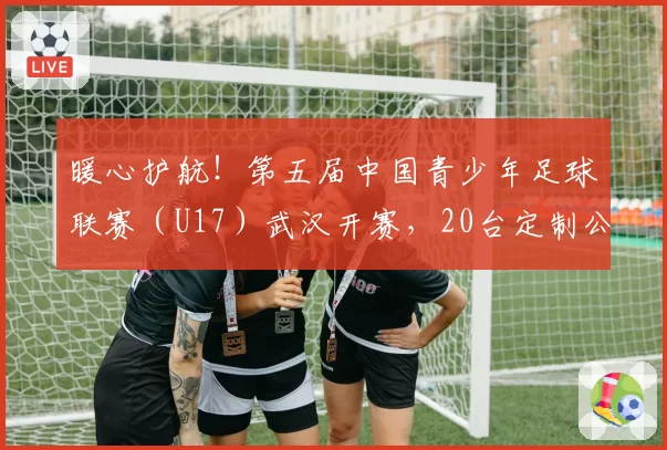 暖心护航！第五届中国青少年足球联赛（U17）武汉开赛，20台定制公交“一站式”接送