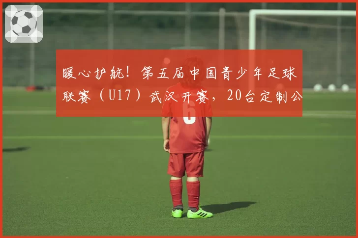 暖心护航！第五届中国青少年足球联赛（U17）武汉开赛，20台定制公交“一站式”接送