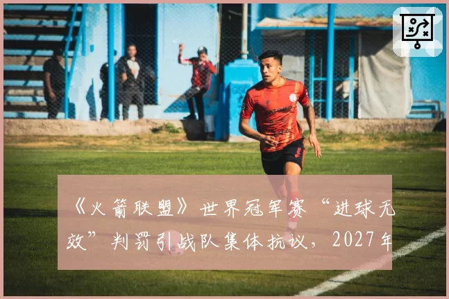 《火箭联盟》世界冠军赛“进球无效”判罚引战队集体抗议，2027年规则手册面临全面重写