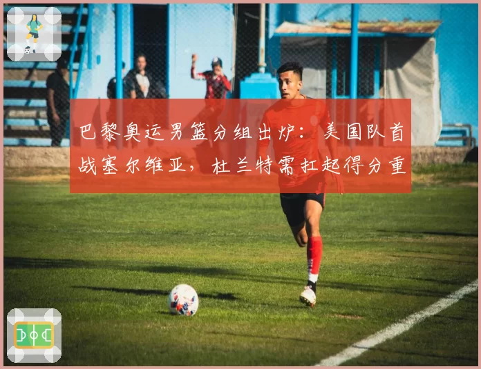 巴黎奥运男篮分组出炉：美国队首战塞尔维亚，杜兰特需扛起得分重任