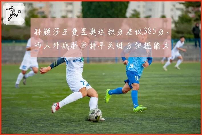 孙颖莎王曼昱奥运积分差仅385分，两人外战胜率持平关键分把握能力分高下