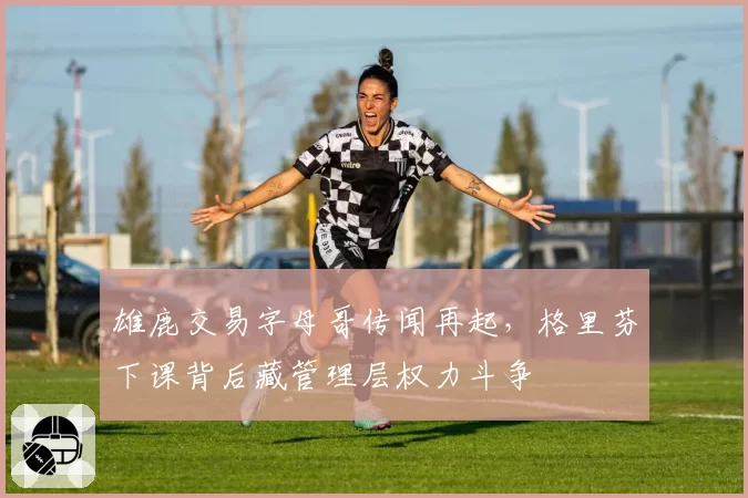 雄鹿交易字母哥传闻再起，格里芬下课背后藏管理层权力斗争