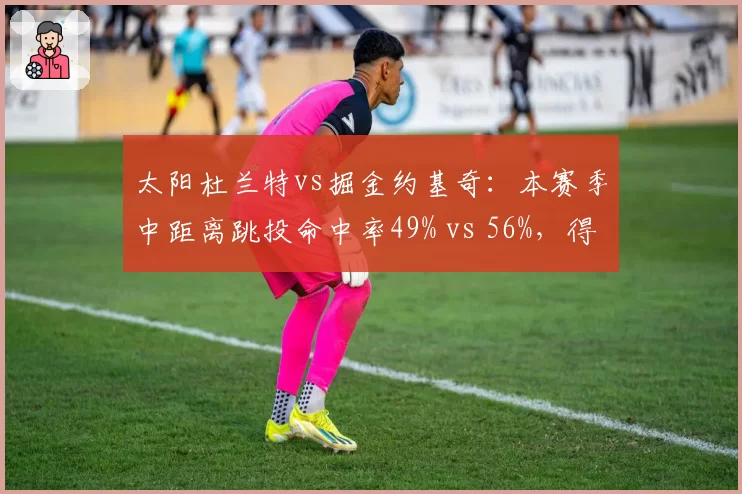 太阳杜兰特vs掘金约基奇：本赛季中距离跳投命中率49% vs 56%，得分区域分布揭示打法差异