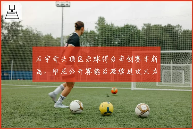 石宇奇头顶区杀球得分率创赛季新高，印尼公开赛能否延续进攻火力？