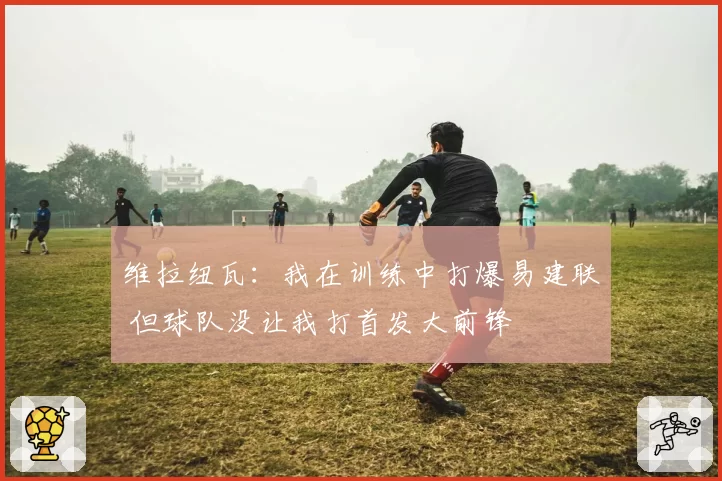 维拉纽瓦:我在训练中打爆易建联 但球队没让我打首发大前锋