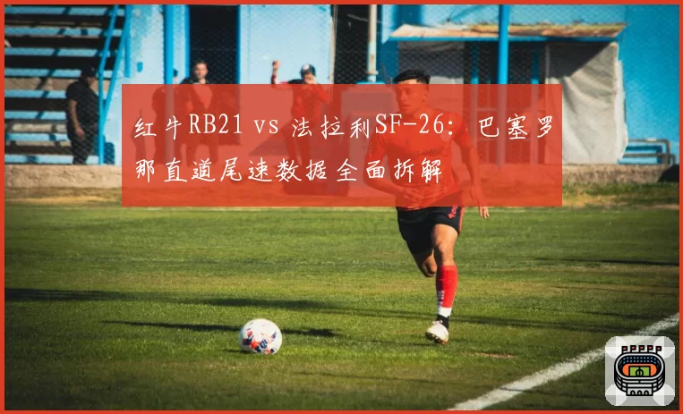 红牛RB21 vs 法拉利SF-26:巴塞罗那直道尾速数据全面拆解