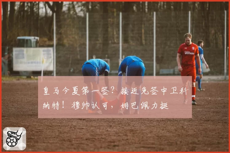 皇马今夏第一签?接近免签中卫科纳特!穆帅认可,姆巴佩力挺