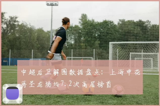中超后卫解围数据盘点：上海申花蒋圣龙场均7.2次高居榜首