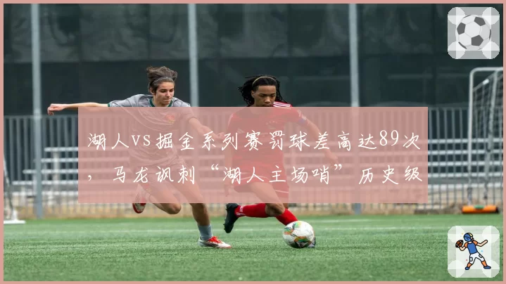 湖人vs掘金系列赛罚球差高达89次，马龙讽刺“湖人主场哨”历史级失衡