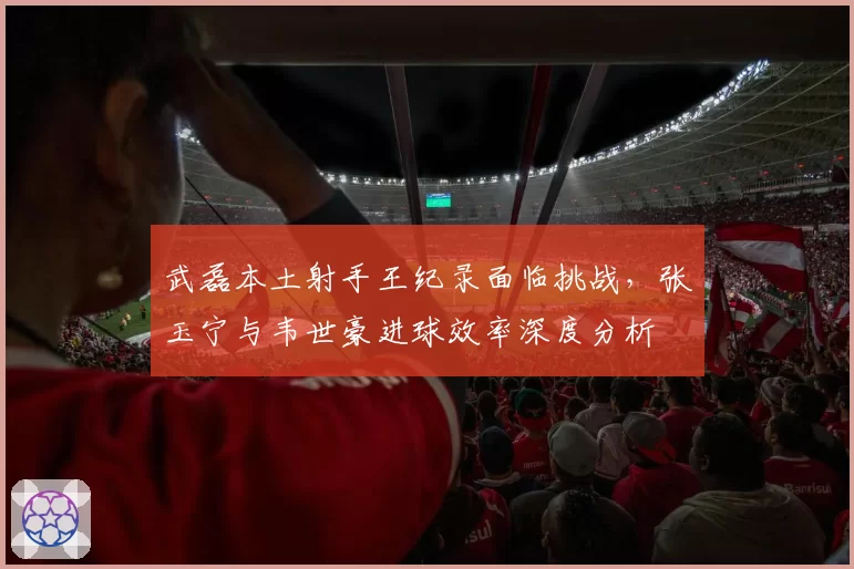 武磊本土射手王纪录面临挑战，张玉宁与韦世豪进球效率深度分析
