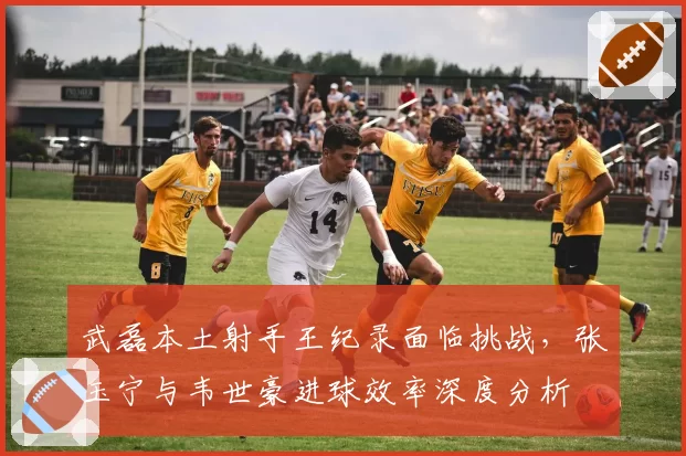 武磊本土射手王纪录面临挑战，张玉宁与韦世豪进球效率深度分析