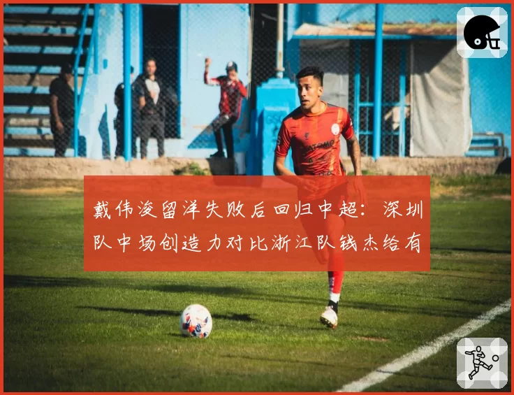 戴伟浚留洋失败后回归中超：深圳队中场创造力对比浙江队钱杰给有何不同