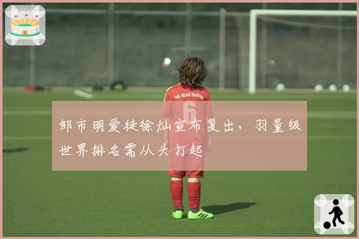 邹市明爱徒徐灿宣布复出，羽量级世界排名需从头打起