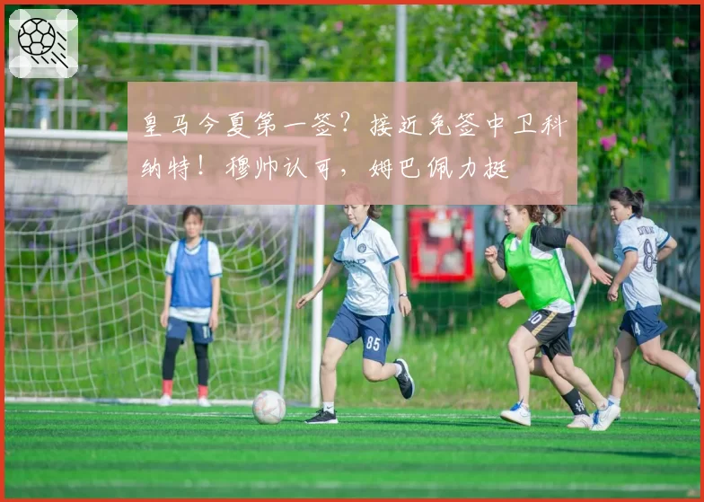皇马今夏第一签？接近免签中卫科纳特！穆帅认可，姆巴佩力挺