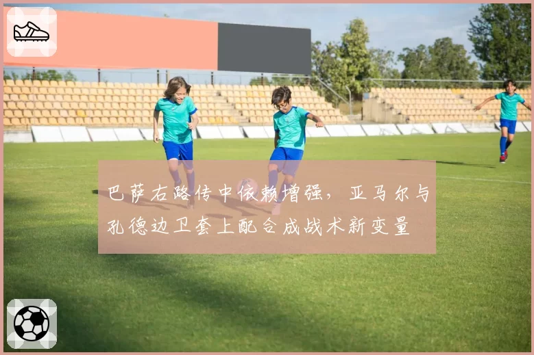巴萨右路传中依赖增强，亚马尔与孔德边卫套上配合成战术新变量