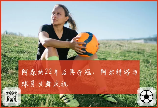 阿森纳22年后再夺冠，阿尔特塔与球员共舞庆祝