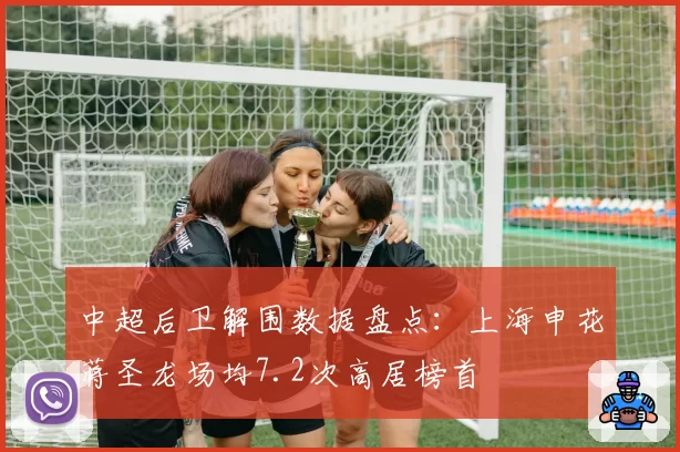 中超后卫解围数据盘点：上海申花蒋圣龙场均7.2次高居榜首