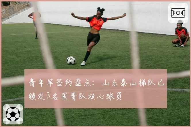 青年军签约盘点：山东泰山梯队已锁定3名国青队核心球员