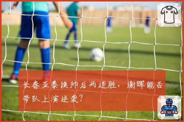 长春亚泰换帅后两连胜，谢晖能否带队上演逆袭？