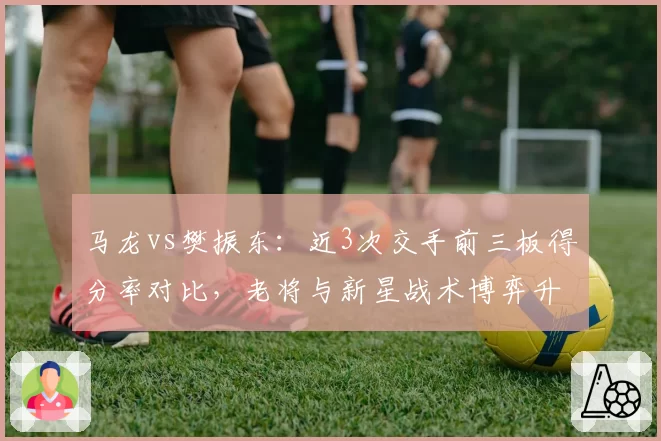 马龙vs樊振东：近3次交手前三板得分率对比，老将与新星战术博弈升级
