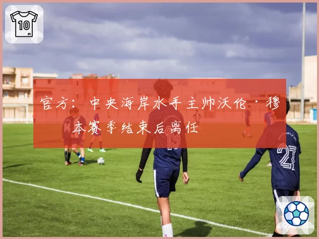 官方：中央海岸水手主帅沃伦·穆恩本赛季结束后离任