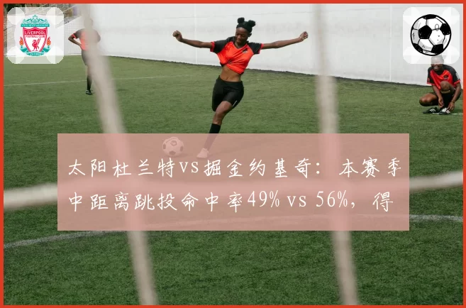 太阳杜兰特vs掘金约基奇：本赛季中距离跳投命中率49% vs 56%，得分区域分布揭示打法差异