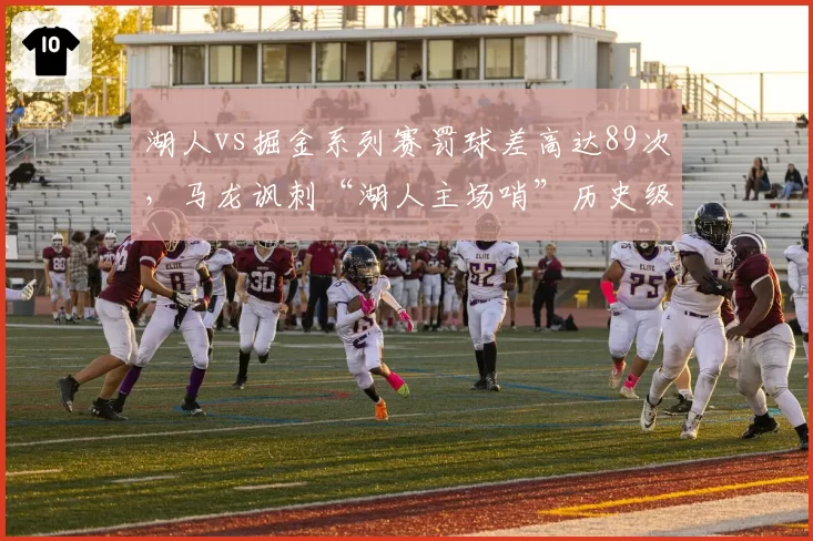 湖人vs掘金系列赛罚球差高达89次，马龙讽刺“湖人主场哨”历史级失衡