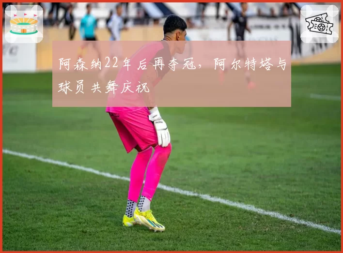 阿森纳22年后再夺冠，阿尔特塔与球员共舞庆祝