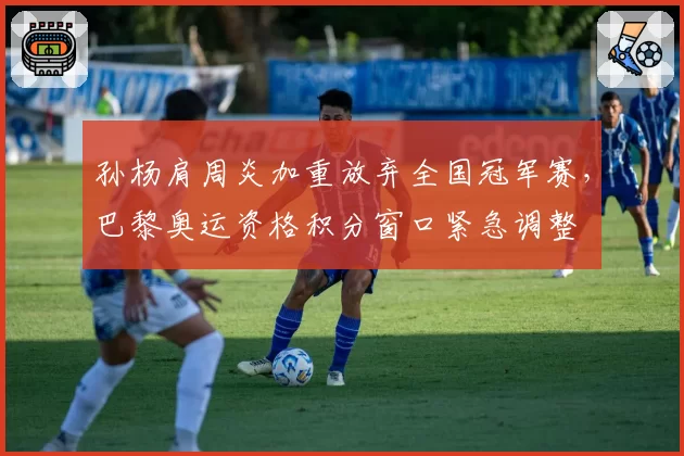 孙杨肩周炎加重放弃全国冠军赛，巴黎奥运资格积分窗口紧急调整