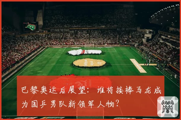 巴黎奥运后展望：谁将接棒马龙成为国乒男队新领军人物？
