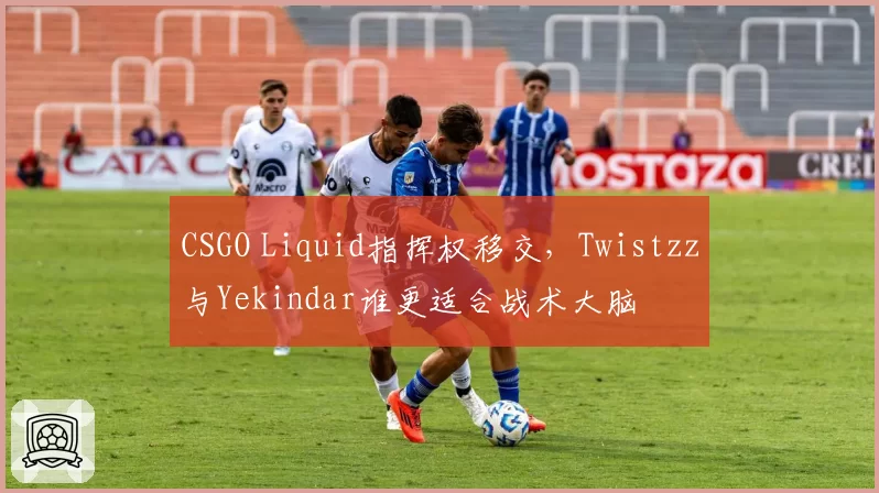 CSGO Liquid指挥权移交，Twistzz与Yekindar谁更适合战术大脑